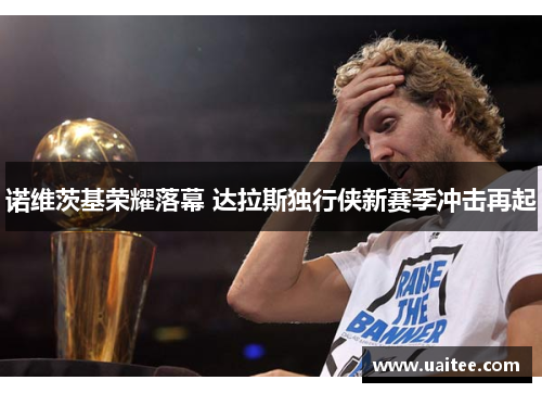诺维茨基荣耀落幕 达拉斯独行侠新赛季冲击再起