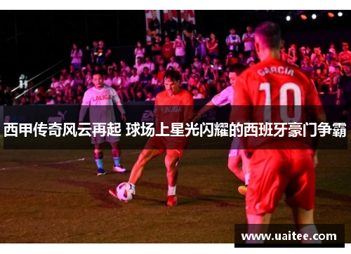 西甲传奇风云再起 球场上星光闪耀的西班牙豪门争霸