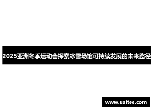 2025亚洲冬季运动会探索冰雪场馆可持续发展的未来路径