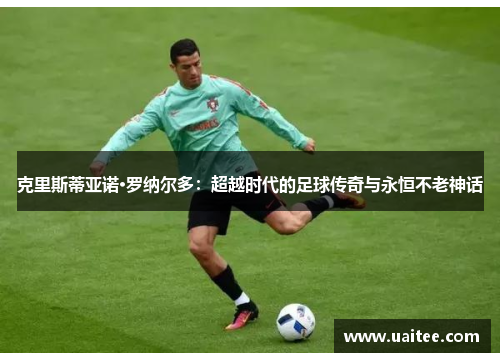 克里斯蒂亚诺·罗纳尔多：超越时代的足球传奇与永恒不老神话