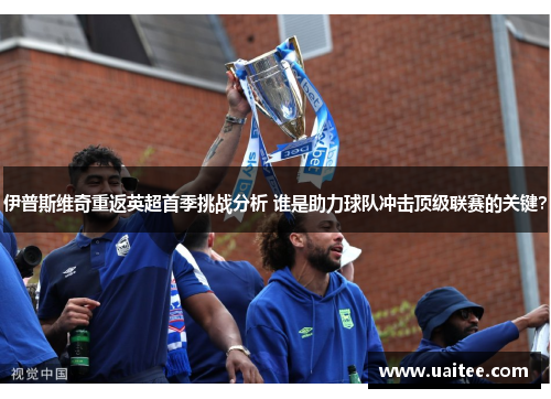 伊普斯维奇重返英超首季挑战分析 谁是助力球队冲击顶级联赛的关键？