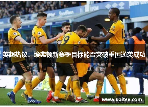 英超热议：埃弗顿新赛季目标能否突破重围逆袭成功